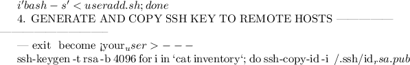 $i 'bash -s' < useradd.sh; done


4. GENERATE AND COPY SSH KEY TO REMOTE HOSTS
--------------------------------------------

---
exit # become <your_user>
---

ssh-keygen -t rsa -b 4096
for i in `cat inventory`; do ssh-copy-id -i ~/.ssh/id_rsa.pub $