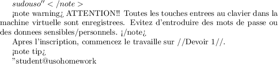 $ sudo uso''
</note>

<note warning>
ATTENTION!! Toutes les touches entrees au clavier dans la machine virtuelle sont enregistrees. Evitez d'entroduire des mots de passe ou des donnees sensibles/personnels.
</note>

Apres l'inscription, commencez le travaille sur //Devoir 1//.

<note tip>

''student@usohomework ~ $