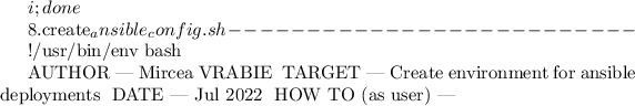 $i; done


8.create_ansible_config.sh
--------------------------

#!/usr/bin/env bash

# AUTHOR						| Mircea VRABIE
# TARGET						| Create environment for ansible deployments
# DATE							| Jul 2022
# HOW TO (as user)	| ~$