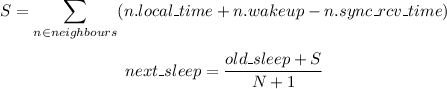 
 \[
   S = \sum_{n \in neighbours}^{} (n.local\_time + n.wakeup - n.sync\_rcv\_time)
  \]

  \[
  next\_sleep =  \frac{old\_sleep + S}{N + 1} 
  \]
