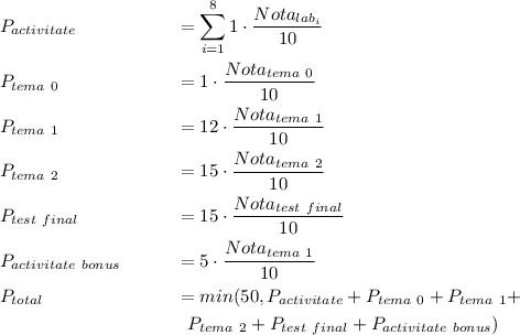 
\begin{align*}
& P_{activitate} && = \sum_{i = 1}^{8} 1 \cdot \frac{Nota_{lab_i}}{10} \\
& P_{tema\ 0} && = 1 \cdot \frac{Nota_{tema\ 0}}{10} \\
& P_{tema\ 1} && = 12 \cdot \frac{Nota_{tema\ 1}}{10} \\
& P_{tema\ 2} && = 15 \cdot \frac{Nota_{tema\ 2}}{10} \\
& P_{test\ final} && = 15 \cdot \frac{Nota_{test\ final}}{10} \\
& P_{activitate\ bonus} && = 5 \cdot \frac{Nota_{tema\ 1}}{10} \\
& P_{total} && = min(50, P_{activitate} + P_{tema\ 0} + P_{tema\ 1} + \\
& &&\ \ P_{tema\ 2} + P_{test\ final} + P_{activitate\ bonus})
\end{align*}
