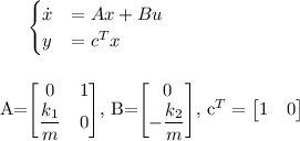 
\\
\begin{cases}
\dot{x} &= Ax + Bu \\
y &= c^Tx \\
\end{cases}
\\
\\
\\
A=\begin{bmatrix}
0 & 1\\ 
\dfrac{k_1}{m} & 0
\end{bmatrix},\ 
B=\begin{bmatrix}
0\\ 
-\dfrac{k_2}{m} 
\end{bmatrix},\ 
c^T=\begin{bmatrix}
1 & 0
\end{bmatrix}

