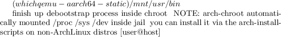 $(which qemu-aarch64-static) /mnt/usr/bin

# finish up debootstrap process inside chroot
# NOTE: arch-chroot automatically mounted /proc /sys /dev inside jail
#       you can install it via the arch-install-scripts on non-ArchLinux distros
[user@host]$