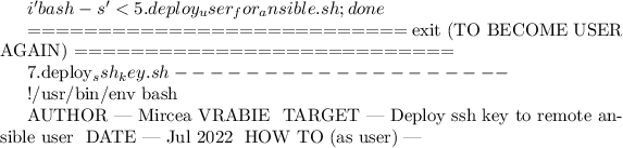 $i 'bash -s' < 5.deploy_user_for_ansible.sh; done


===========================
exit (TO BECOME USER AGAIN)
===========================


7.deploy_ssh_key.sh
-------------------

#!/usr/bin/env bash

# AUTHOR						| Mircea VRABIE
# TARGET						| Deploy ssh key to remote ansible user
# DATE							| Jul 2022
# HOW TO (as user)	| ~$