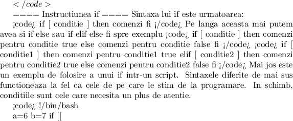 $
</code>

==== Instructiunea if ====
Sintaxa lui if este urmatoarea:

<code>
if [ conditie ]
then
   comenzi
fi
</code>
Pe langa aceasta mai putem avea si if-else sau if-elif-else-fi spre exemplu
<code>
if [ conditie ]
then
   comenzi pentru conditie true
else
   comenzi pentru conditie false
fi
</code>
<code>
if [ conditie1 ]
then
   comenzi pentru conditie1 true
elif [ conditie2 ]
then
   comenzi pentru conditie2 true
else
   comenzi pentru conditie2 false
fi
</code>
Mai jos este un exemplu de folosire a unui if intr-un script. Sintaxele diferite de mai sus functioneaza la fel ca cele de pe care le stim de la programare. In schimb, conditiile sunt cele care necesita un plus de atentie.

<code>
#!/bin/bash

a=6
b=7
if [[ $