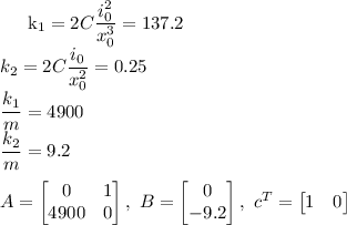 
\\
k_1=2C\dfrac{i_0^2}{x_0^3} = 137.2 \\
k_2=2C\dfrac{i_0}{x_0^2} = 0.25 \\
\dfrac{k_1}{m} = 4900 \\
\dfrac{k_2}{m} = 9.2\\
\\
A=\begin{bmatrix}
0 & 1\\ 
4900 & 0
\end{bmatrix},\ 
B=\begin{bmatrix}
0\\ 
-9.2
\end{bmatrix},\ 
c^T=\begin{bmatrix}
1 & 0
\end{bmatrix}

